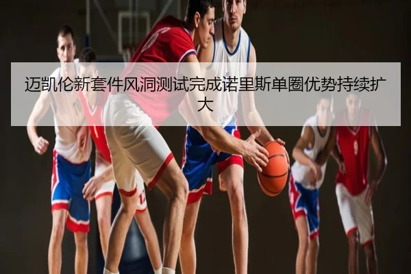 迈凯伦新套件风洞测试完成诺里斯单圈优势持续扩大