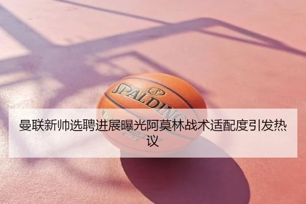 曼联新帅选聘进展曝光阿莫林战术适配度引发热议