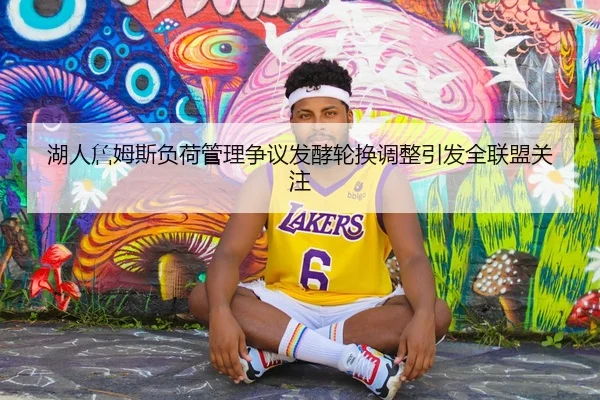 湖人詹姆斯负荷管理争议发酵轮换调整引发全联盟关注