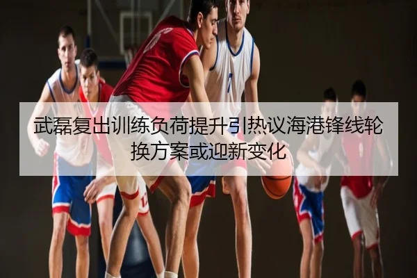 武磊复出训练负荷提升引热议海港锋线轮换方案或迎新变化